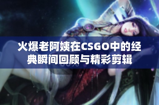 火爆老阿姨在CSGO中的经典瞬间回顾与精彩剪辑