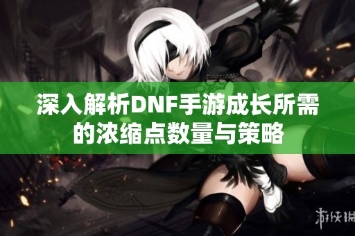 深入解析DNF手游成长所需的浓缩点数量与策略