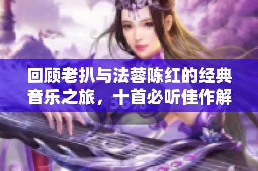 回顾老扒与法蓉陈红的经典音乐之旅，十首必听佳作解析