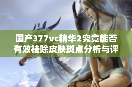 国产377vc精华2究竟能否有效祛除皮肤斑点分析与评测