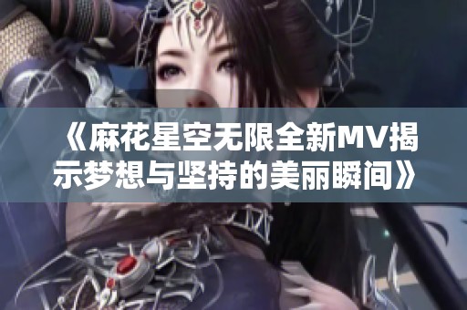 《麻花星空无限全新MV揭示梦想与坚持的美丽瞬间》