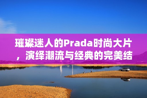 璀璨迷人的Prada时尚大片，演绎潮流与经典的完美结合