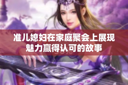 准儿媳妇在家庭聚会上展现魅力赢得认可的故事