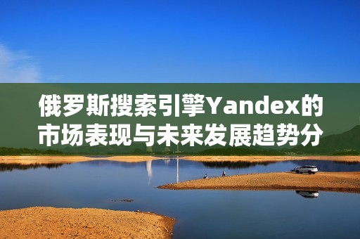 俄罗斯搜索引擎Yandex的市场表现与未来发展趋势分析