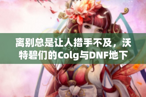 离别总是让人措手不及，沃特碧们的Colg与DNF地下城的回忆