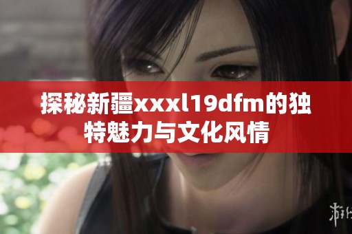 探秘新疆xxxl19dfm的独特魅力与文化风情