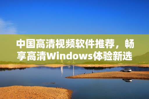 中国高清视频软件推荐，畅享高清Windows体验新选择