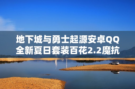 地下城与勇士起源安卓QQ全新夏日套装百花2.2魔抗与18级苍海武器揭秘