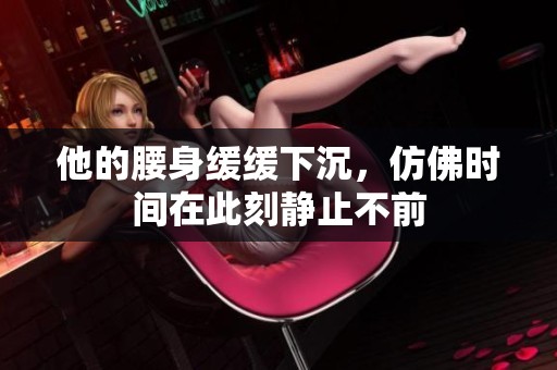 他的腰身缓缓下沉，仿佛时间在此刻静止不前