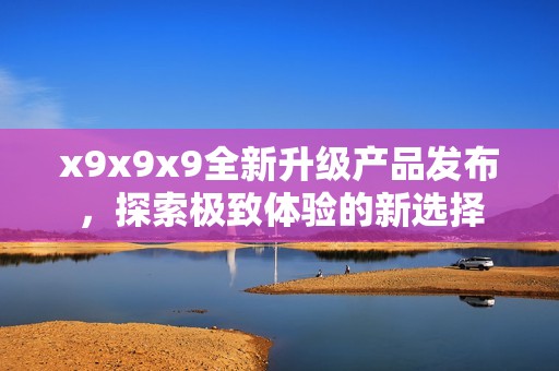 x9x9x9全新升级产品发布，探索极致体验的新选择