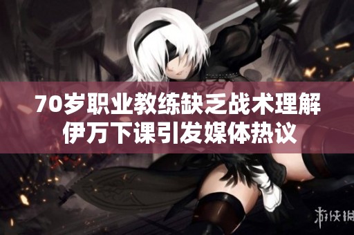 70岁职业教练缺乏战术理解 伊万下课引发媒体热议
