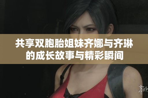共享双胞胎姐妹齐娜与齐琳的成长故事与精彩瞬间