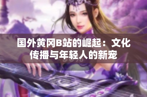 国外黄冈B站的崛起：文化传播与年轻人的新宠