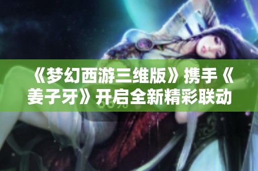 《梦幻西游三维版》携手《姜子牙》开启全新精彩联动盛典
