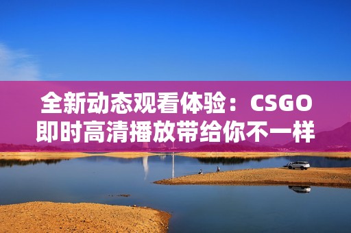 全新动态观看体验：CSGO即时高清播放带给你不一样的乐趣