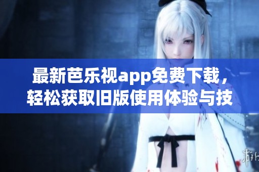 最新芭乐视app免费下载，轻松获取旧版使用体验与技巧