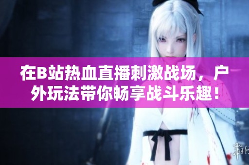 在B站热血直播刺激战场，户外玩法带你畅享战斗乐趣！