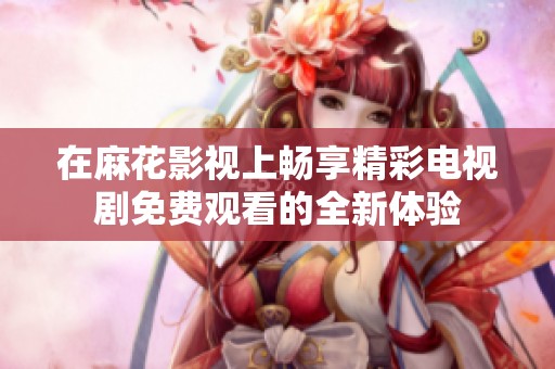 在麻花影视上畅享精彩电视剧免费观看的全新体验
