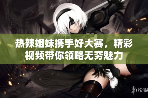 热辣姐妹携手好大赛，精彩视频带你领略无穷魅力