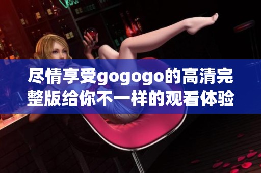 尽情享受gogogo的高清完整版给你不一样的观看体验