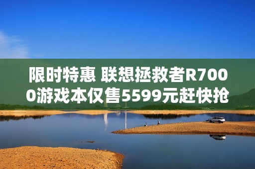 限时特惠 联想拯救者R7000游戏本仅售5599元赶快抢购