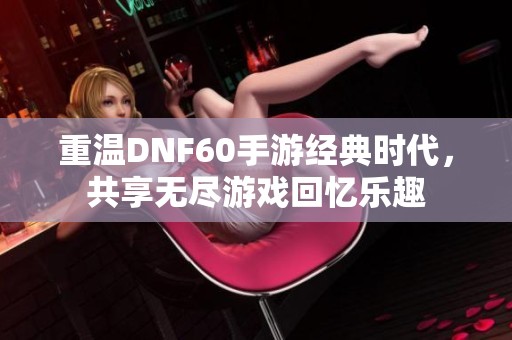 重温DNF60手游经典时代，共享无尽游戏回忆乐趣