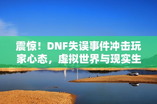 震惊！DNF失误事件冲击玩家心态，虚拟世界与现实生活交融