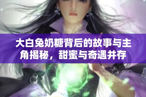 大白兔奶糖背后的故事与主角揭秘，甜蜜与奇遇并存