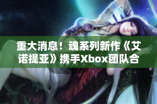 重大消息！魂系列新作《艾诺提亚》携手Xbox团队合作共创游戏体验