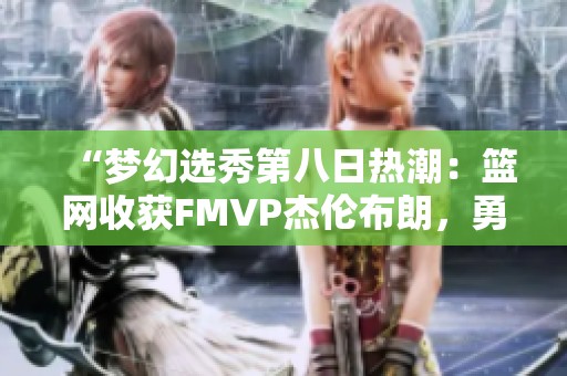 “梦幻选秀第八日热潮：篮网收获FMVP杰伦布朗，勇士再创辉煌”