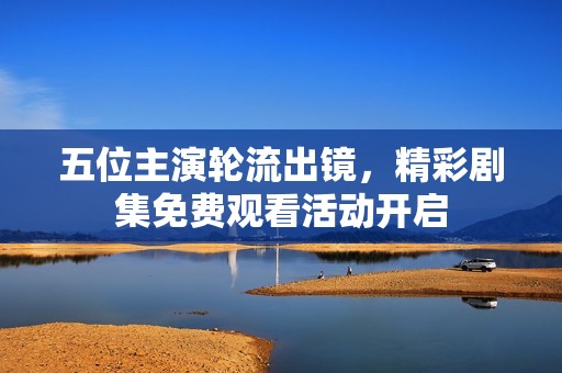 五位主演轮流出镜，精彩剧集免费观看活动开启