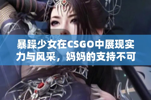 暴躁少女在CSGO中展现实力与风采，妈妈的支持不可或缺