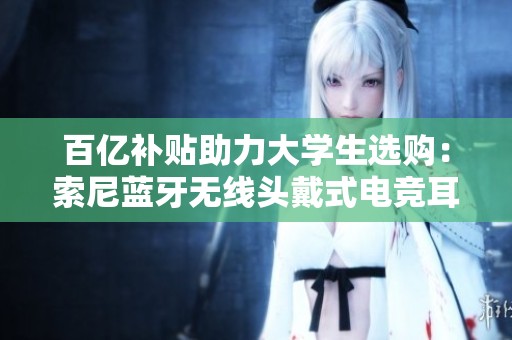 百亿补贴助力大学生选购：索尼蓝牙无线头戴式电竞耳机推荐