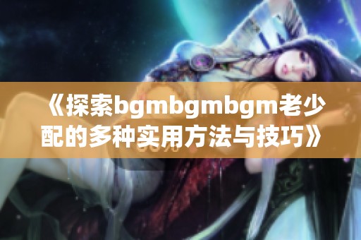 《探索bgmbgmbgm老少配的多种实用方法与技巧》