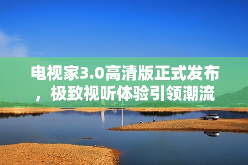 电视家3.0高清版正式发布，极致视听体验引领潮流